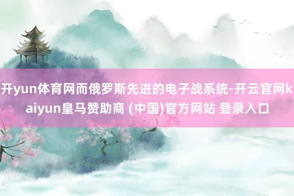 开yun体育网而俄罗斯先进的电子战系统-开云官网kaiyun皇马赞助商 (中国)官方网站 登录入口