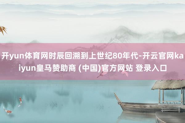 开yun体育网时辰回溯到上世纪80年代-开云官网kaiyun皇马赞助商 (中国)官方网站 登录入口