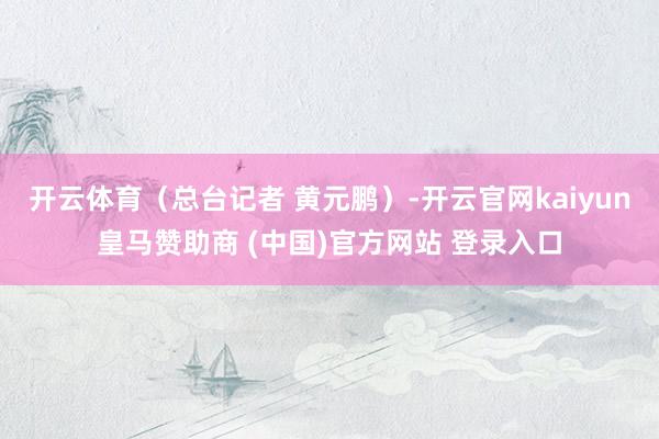 开云体育(总台记者 黄元鹏)-开云官网kaiyun皇马赞助商 (中国)官方网站 登录入口