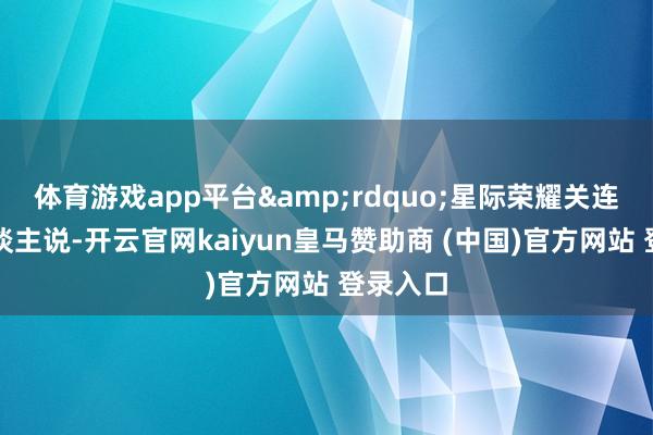 体育游戏app平台”星际荣耀关连负责东谈主说-开云官网kaiyun皇马赞助商 (中国)官方网站 登录入口