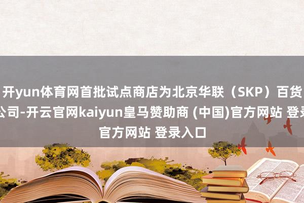 开yun体育网首批试点商店为北京华联(SKP)百货有限公司-开云官网kaiyun皇马赞助商 (中国)官方网站 登录入口