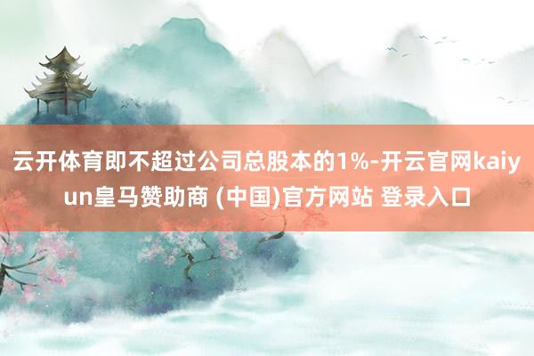 云开体育即不超过公司总股本的1%-开云官网kaiyun皇马赞助商 (中国)官方网站 登录入口