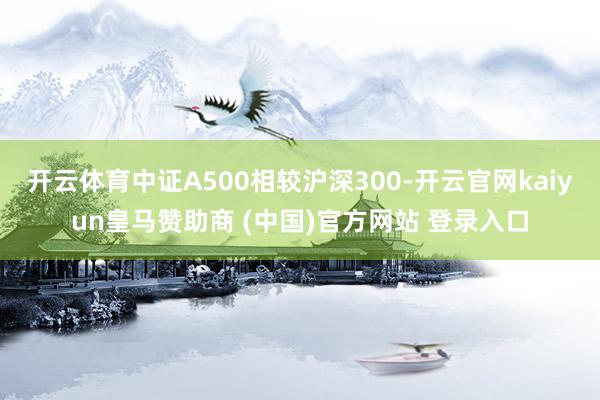 开云体育中证A500相较沪深300-开云官网kaiyun皇马赞助商 (中国)官方网站 登录入口
