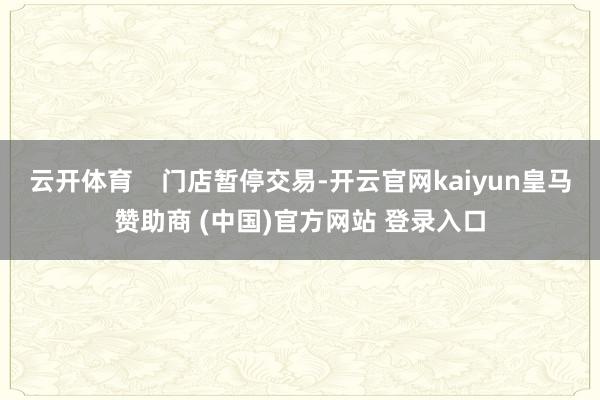 云开体育 门店暂停交易-开云官网kaiyun皇马赞助商 (中国)官方网站 登录入口