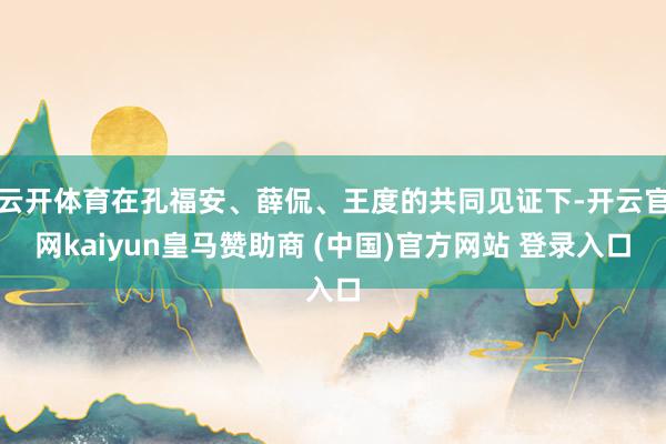 云开体育在孔福安、薛侃、王度的共同见证下-开云官网kaiyun皇马赞助商 (中国)官方网站 登录入口