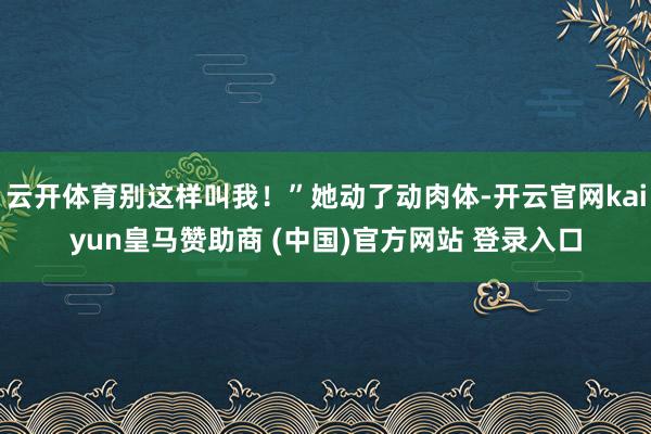 云开体育别这样叫我!”她动了动肉体-开云官网kaiyun皇马赞助商 (中国)官方网站 登录入口