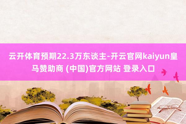 云开体育预期22.3万东谈主-开云官网kaiyun皇马赞助商 (中国)官方网站 登录入口