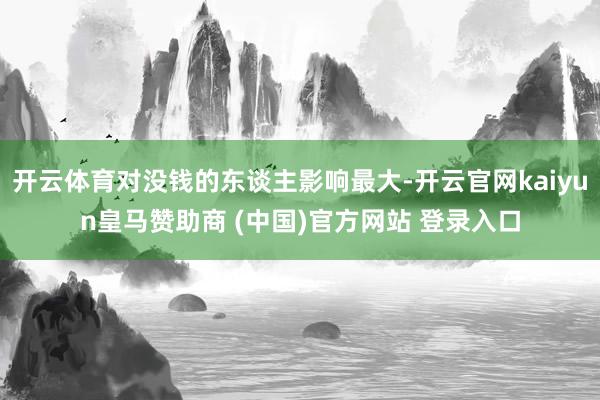 开云体育对没钱的东谈主影响最大-开云官网kaiyun皇马赞助商 (中国)官方网站 登录入口