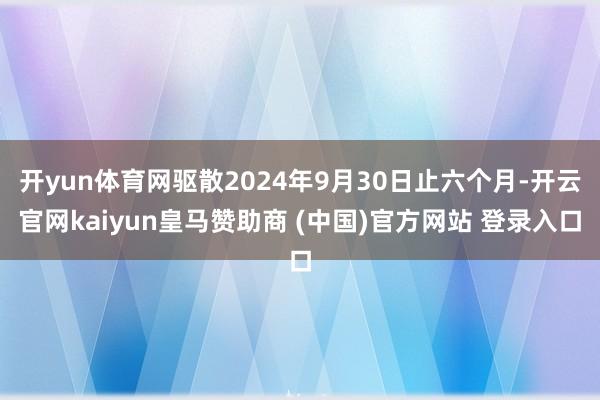 开yun体育网驱散2024年9月30日止六个月-开云官网kaiyun皇马赞助商 (中国)官方网站 登录入口