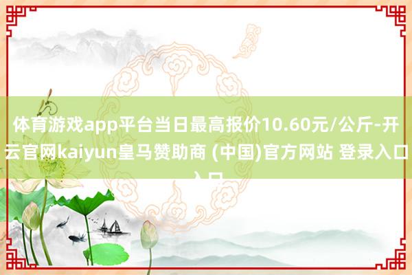 体育游戏app平台当日最高报价10.60元/公斤-开云官网kaiyun皇马赞助商 (中国)官方网站 登录入口