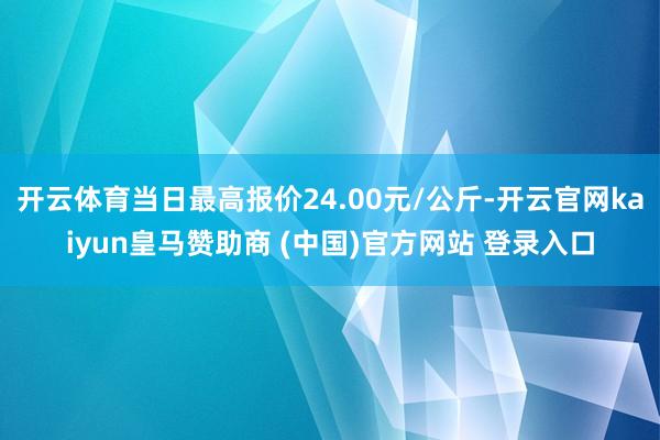 开云体育当日最高报价24.00元/公斤-开云官网kaiyun皇马赞助商 (中国)官方网站 登录入口