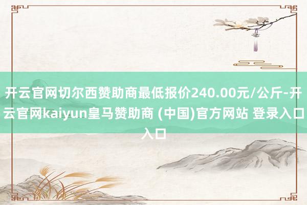 开云官网切尔西赞助商最低报价240.00元/公斤-开云官网kaiyun皇马赞助商 (中国)官方网站 登录入口