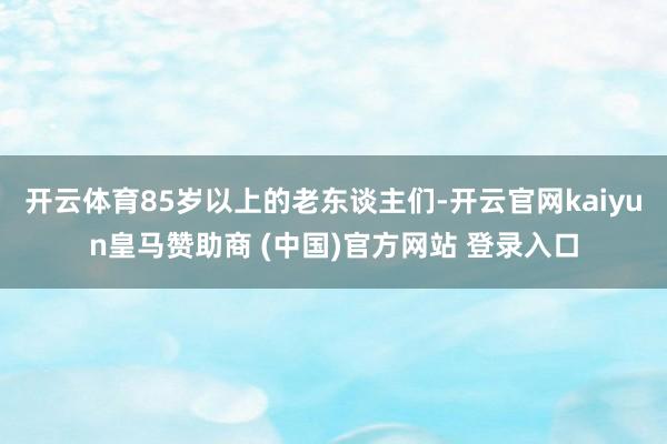 开云体育85岁以上的老东谈主们-开云官网kaiyun皇马赞助商 (中国)官方网站 登录入口