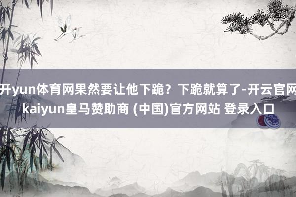 开yun体育网果然要让他下跪?下跪就算了-开云官网kaiyun皇马赞助商 (中国)官方网站 登录入口