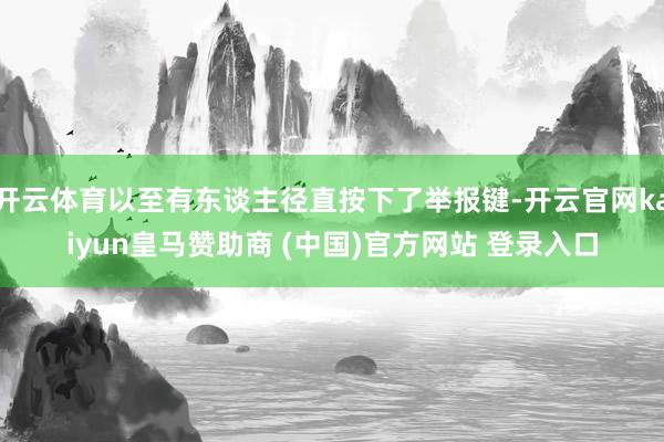 开云体育以至有东谈主径直按下了举报键-开云官网kaiyun皇马赞助商 (中国)官方网站 登录入口