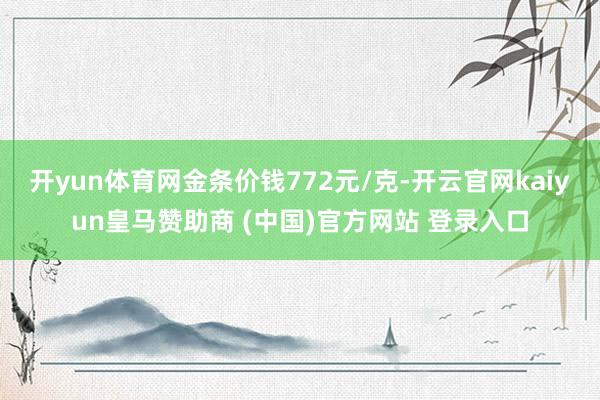 开yun体育网金条价钱772元/克-开云官网kaiyun皇马赞助商 (中国)官方网站 登录入口