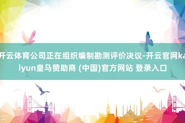 开云体育公司正在组织编制勘测评价决议-开云官网kaiyun皇马赞助商 (中国)官方网站 登录入口