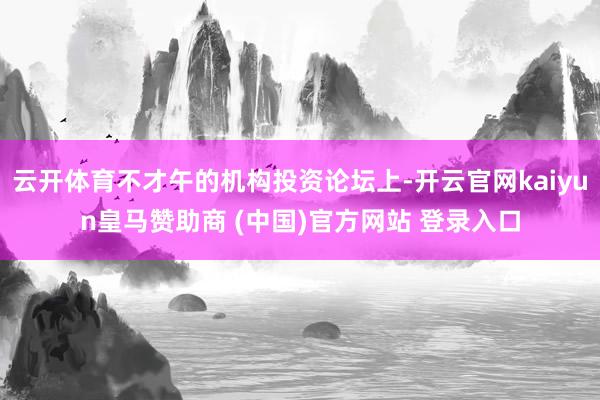 云开体育不才午的机构投资论坛上-开云官网kaiyun皇马赞助商 (中国)官方网站 登录入口