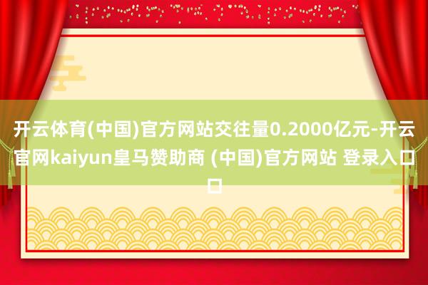 开云体育(中国)官方网站交往量0.2000亿元-开云官网kaiyun皇马赞助商 (中国)官方网站 登录入口