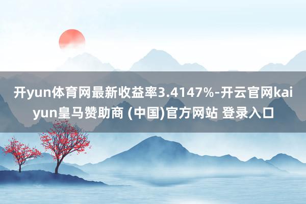 开yun体育网最新收益率3.4147%-开云官网kaiyun皇马赞助商 (中国)官方网站 登录入口