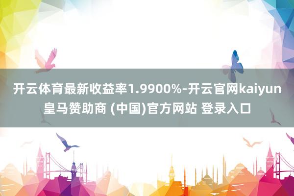 开云体育最新收益率1.9900%-开云官网kaiyun皇马赞助商 (中国)官方网站 登录入口