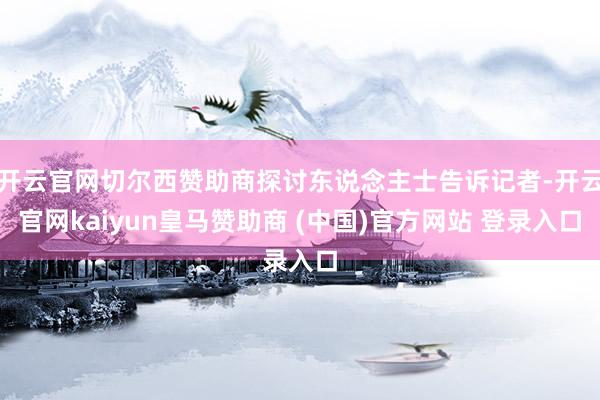 开云官网切尔西赞助商探讨东说念主士告诉记者-开云官网kaiyun皇马赞助商 (中国)官方网站 登录入口