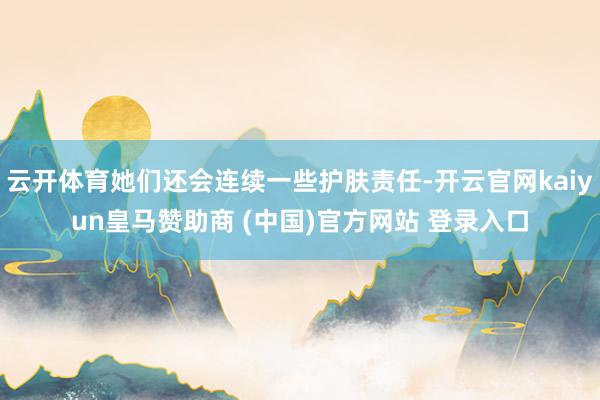 云开体育她们还会连续一些护肤责任-开云官网kaiyun皇马赞助商 (中国)官方网站 登录入口