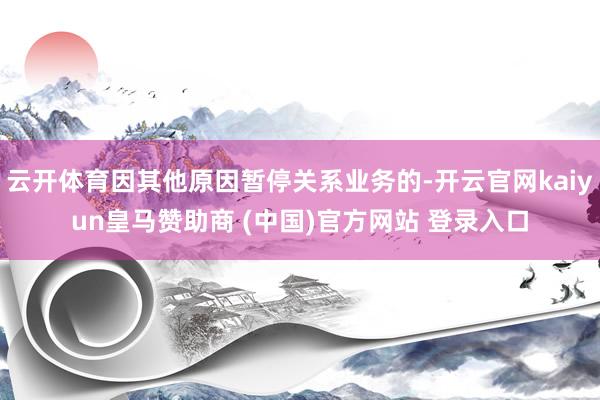 云开体育因其他原因暂停关系业务的-开云官网kaiyun皇马赞助商 (中国)官方网站 登录入口
