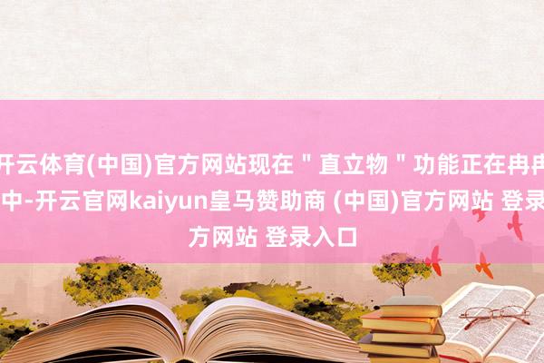 开云体育(中国)官方网站现在＂直立物＂功能正在冉冉灰度中-开云官网kaiyun皇马赞助商 (中国)官方网站 登录入口