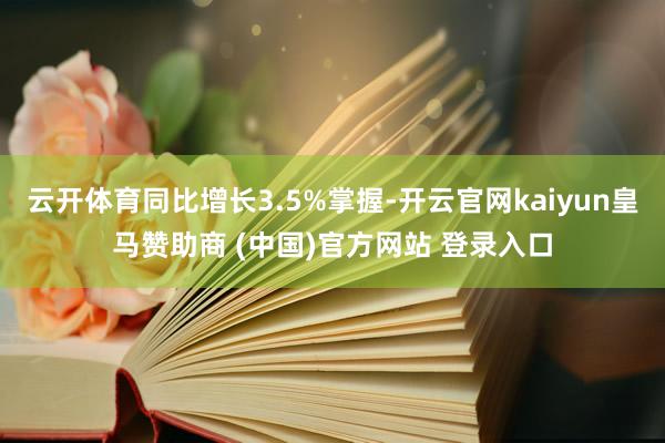云开体育同比增长3.5%掌握-开云官网kaiyun皇马赞助商 (中国)官方网站 登录入口