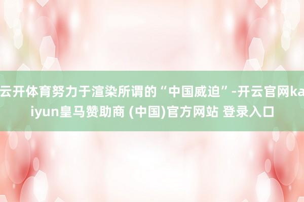 云开体育努力于渲染所谓的“中国威迫”-开云官网kaiyun皇马赞助商 (中国)官方网站 登录入口