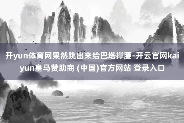 开yun体育网果然跳出来给巴塔撑腰-开云官网kaiyun皇马赞助商 (中国)官方网站 登录入口