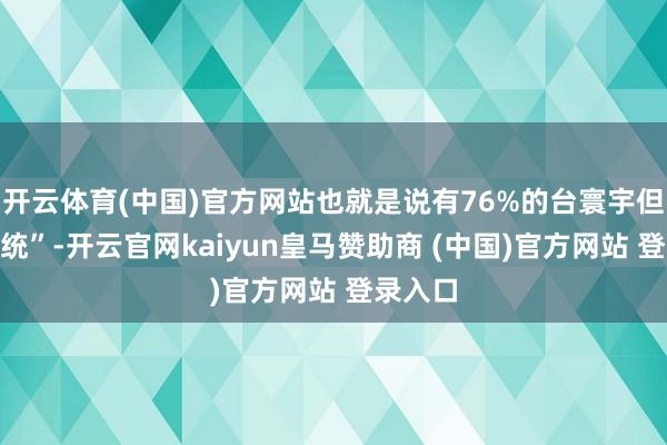 开云体育(中国)官方网站也就是说有76%的台寰宇但愿“拒统”-开云官网kaiyun皇马赞助商 (中国)官方网站 登录入口