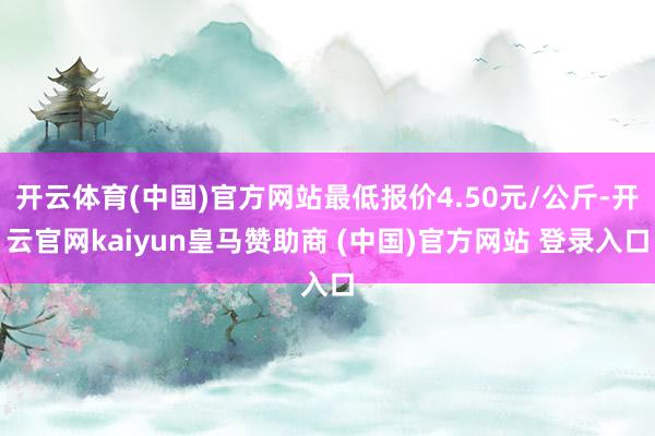 开云体育(中国)官方网站最低报价4.50元/公斤-开云官网kaiyun皇马赞助商 (中国)官方网站 登录入口