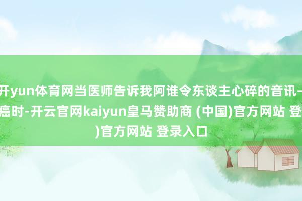 开yun体育网当医师告诉我阿谁令东谈主心碎的音讯——乳腺癌时-开云官网kaiyun皇马赞助商 (中国)官方网站 登录入口