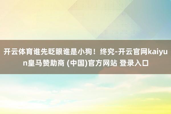 开云体育谁先眨眼谁是小狗！终究-开云官网kaiyun皇马赞助商 (中国)官方网站 登录入口