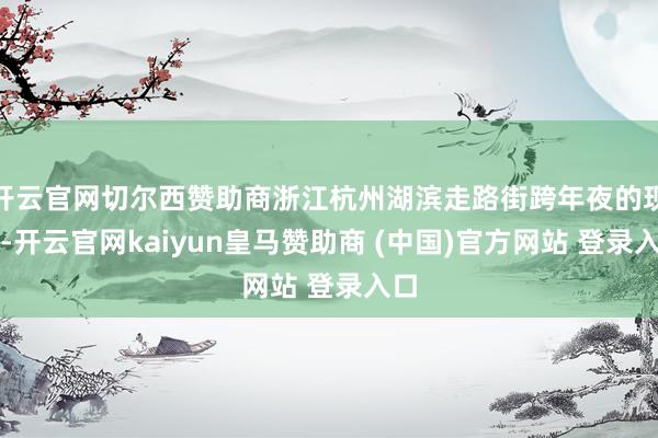 开云官网切尔西赞助商浙江杭州湖滨走路街跨年夜的现场-开云官网kaiyun皇马赞助商 (中国)官方网站 登录入口