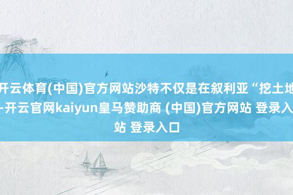 开云体育(中国)官方网站沙特不仅是在叙利亚“挖土地”-开云官网kaiyun皇马赞助商 (中国)官方网站 登录入口