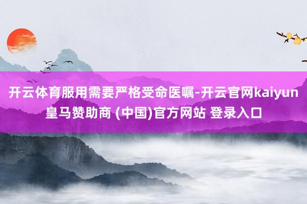 开云体育服用需要严格受命医嘱-开云官网kaiyun皇马赞助商 (中国)官方网站 登录入口