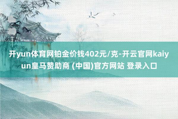 开yun体育网铂金价钱402元/克-开云官网kaiyun皇马赞助商 (中国)官方网站 登录入口