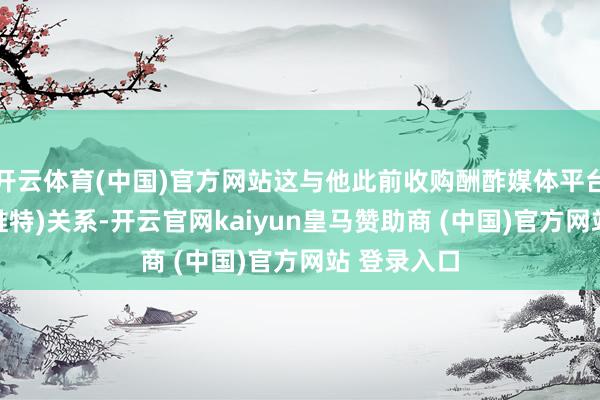 开云体育(中国)官方网站这与他此前收购酬酢媒体平台X(前身为推特)关系-开云官网kaiyun皇马赞助商 (中国)官方网站 登录入口