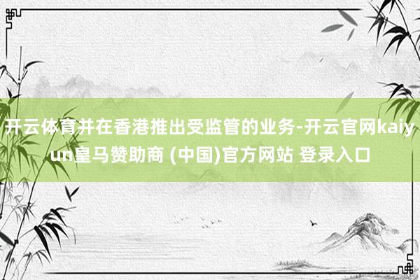 开云体育并在香港推出受监管的业务-开云官网kaiyun皇马赞助商 (中国)官方网站 登录入口