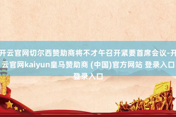 开云官网切尔西赞助商将不才午召开紧要首席会议-开云官网kaiyun皇马赞助商 (中国)官方网站 登录入口