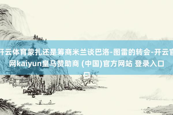 开云体育蒙扎还是筹商米兰谈巴洛-图雷的转会-开云官网kaiyun皇马赞助商 (中国)官方网站 登录入口
