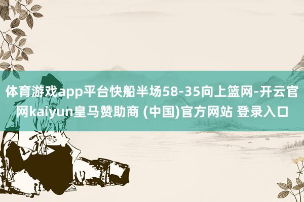 体育游戏app平台快船半场58-35向上篮网-开云官网kaiyun皇马赞助商 (中国)官方网站 登录入口