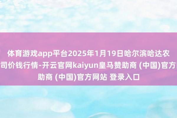 体育游戏app平台2025年1月19日哈尔滨哈达农副产物有限公司价钱行情-开云官网kaiyun皇马赞助商 (中国)官方网站 登录入口