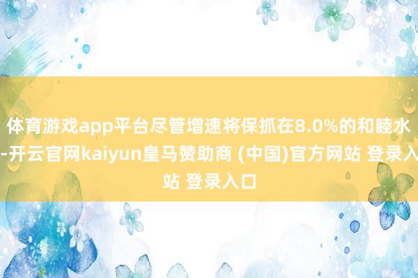 体育游戏app平台尽管增速将保抓在8.0%的和睦水平-开云官网kaiyun皇马赞助商 (中国)官方网站 登录入口