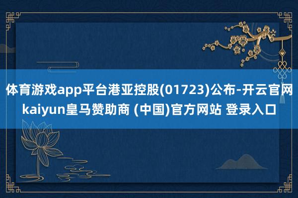 体育游戏app平台港亚控股(01723)公布-开云官网kaiyun皇马赞助商 (中国)官方网站 登录入口