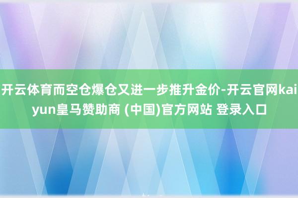 开云体育而空仓爆仓又进一步推升金价-开云官网kaiyun皇马赞助商 (中国)官方网站 登录入口