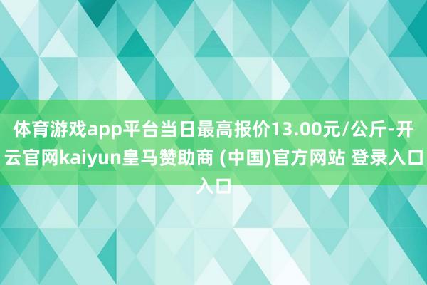 体育游戏app平台当日最高报价13.00元/公斤-开云官网kaiyun皇马赞助商 (中国)官方网站 登录入口